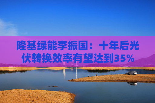 隆基绿能李振国：十年后光伏转换效率有望达到35%