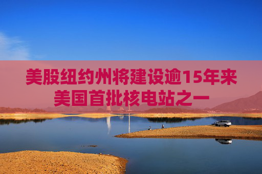 美股纽约州将建设逾15年来美国首批核电站之一