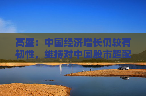 高盛：中国经济增长仍较有韧性，维持对中国股市超配建议
