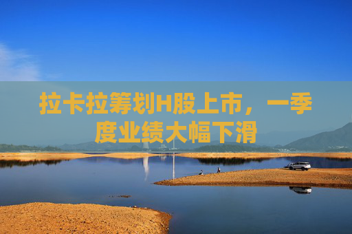拉卡拉筹划H股上市，一季度业绩大幅下滑