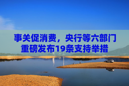 事关促消费，央行等六部门重磅发布19条支持举措