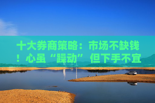 十大券商策略：市场不缺钱！心虽“躁动” 但下手不宜太“激动”！短期或维持震荡