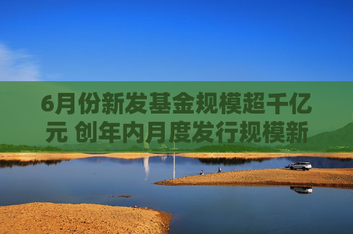 6月份新发基金规模超千亿元 创年内月度发行规模新高