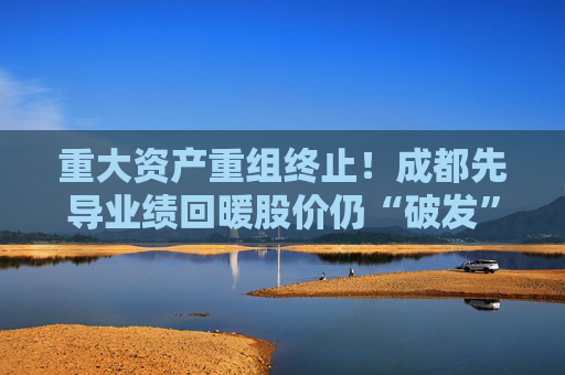 重大资产重组终止！成都先导业绩回暖股价仍“破发” 年内已遭多股东减持
