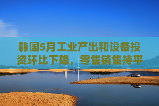 韩国5月工业产出和设备投资环比下降，零售销售持平