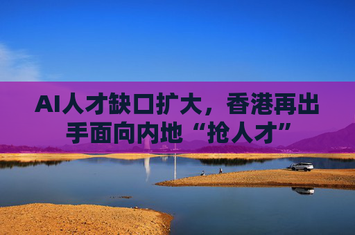 AI人才缺口扩大，香港再出手面向内地“抢人才”