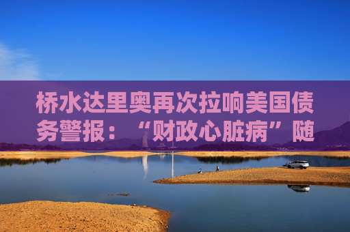 桥水达里奥再次拉响美国债务警报：“财政心脏病”随时会发作