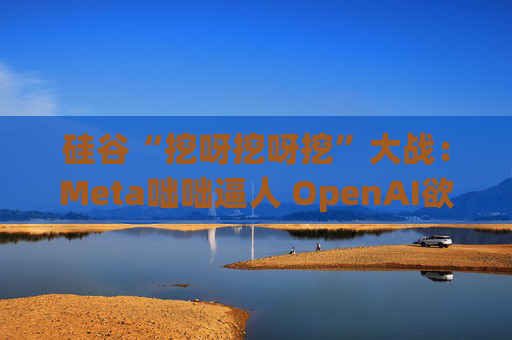 硅谷“挖呀挖呀挖”大战：Meta咄咄逼人 OpenAI欲涨薪应对