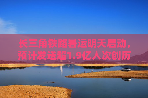 长三角铁路暑运明天启动，预计发送超1.9亿人次创历史新高
