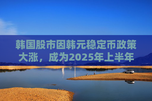 韩国股市因韩元稳定币政策大涨，成为2025年上半年亚洲最强市场