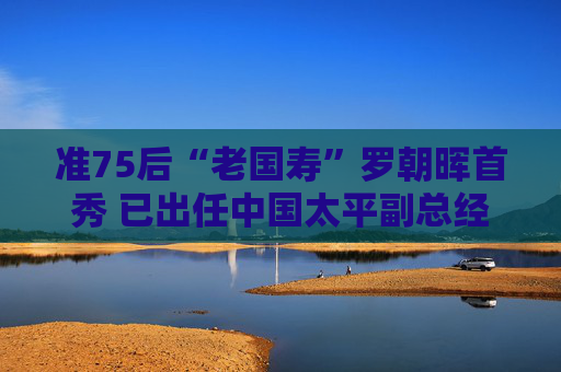 准75后“老国寿”罗朝晖首秀 已出任中国太平副总经理 “尹李配”之后首次变动