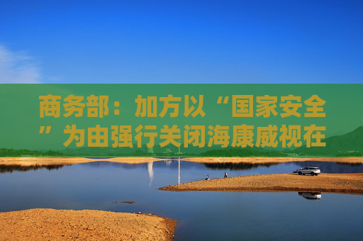 商务部：加方以“国家安全”为由强行关闭海康威视在加业务，中方对此强烈不满、坚决反对