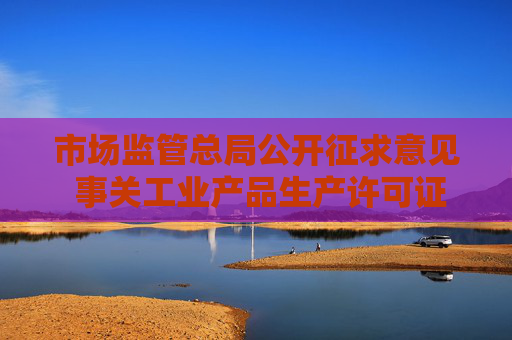 市场监管总局公开征求意见 事关工业产品生产许可证管理