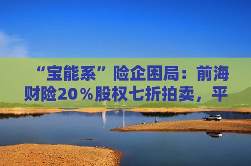 “宝能系”险企困局：前海财险20％股权七折拍卖，平安老将霍建梅独挑重担
