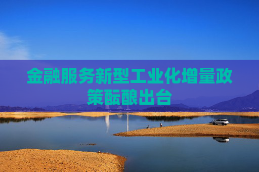 金融服务新型工业化增量政策酝酿出台