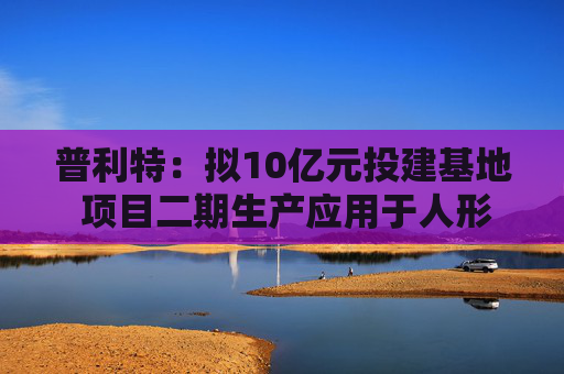 普利特：拟10亿元投建基地 项目二期生产应用于人形机器人等非汽车线的改性塑料产品