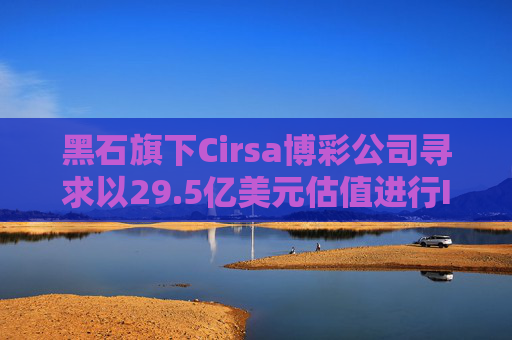 黑石旗下Cirsa博彩公司寻求以29.5亿美元估值进行IPO