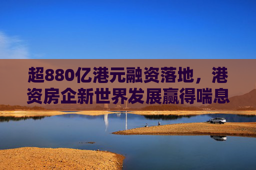 超880亿港元融资落地，港资房企新世界发展赢得喘息之机