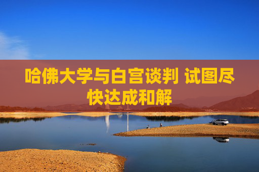 哈佛大学与白宫谈判 试图尽快达成和解