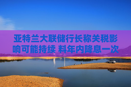 亚特兰大联储行长称关税影响可能持续 料年内降息一次