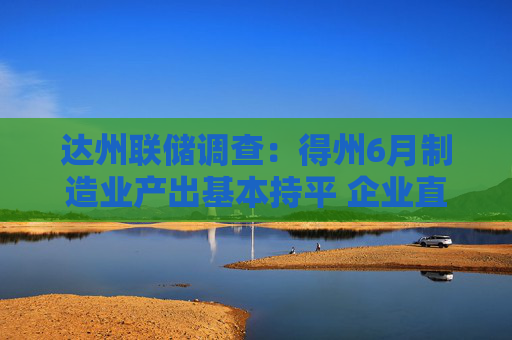 达州联储调查：得州6月制造业产出基本持平 企业直指高关税与利率重压