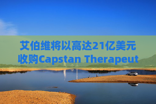 艾伯维将以高达21亿美元收购Capstan Therapeutics