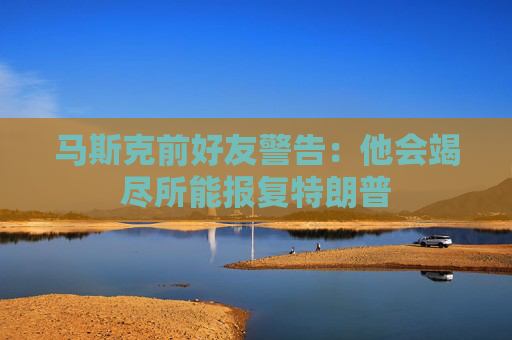 马斯克前好友警告：他会竭尽所能报复特朗普