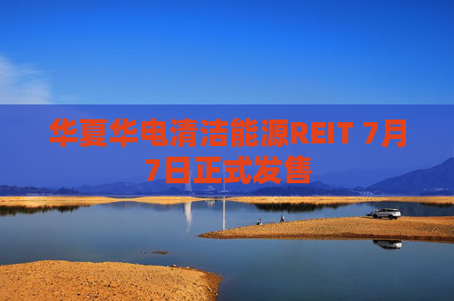 华夏华电清洁能源REIT 7月7日正式发售