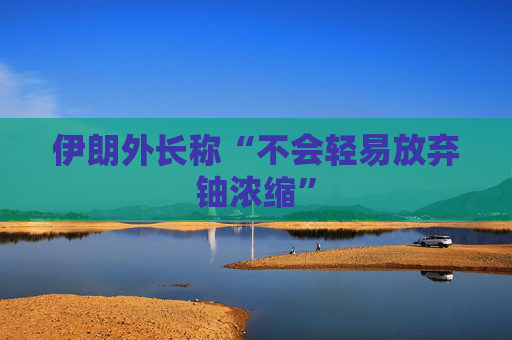 伊朗外长称“不会轻易放弃铀浓缩”