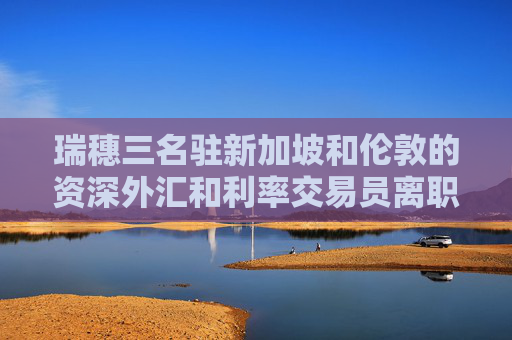瑞穗三名驻新加坡和伦敦的资深外汇和利率交易员离职