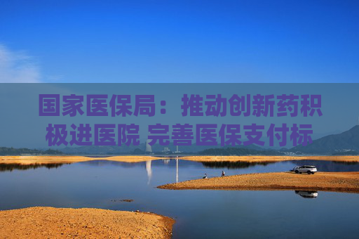国家医保局：推动创新药积极进医院 完善医保支付标准