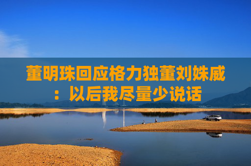 董明珠回应格力独董刘姝威：以后我尽量少说话
