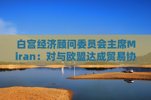 白宫经济顾问委员会主席Miran：对与欧盟达成贸易协议“持乐观态度”