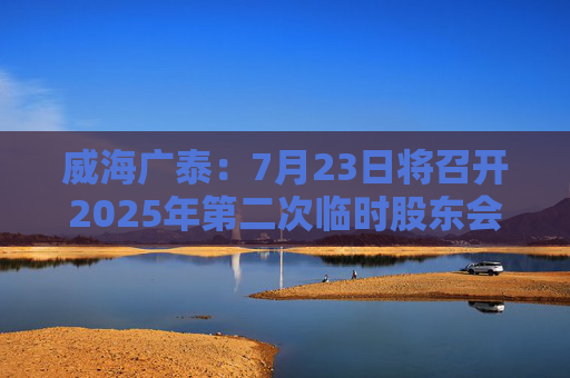 威海广泰：7月23日将召开2025年第二次临时股东会