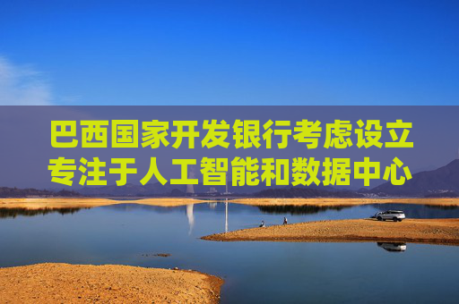 巴西国家开发银行考虑设立专注于人工智能和数据中心的投资基金