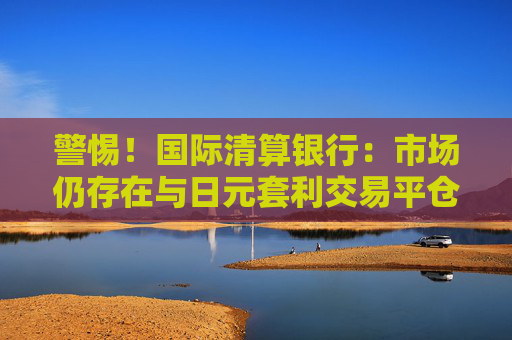 警惕！国际清算银行：市场仍存在与日元套利交易平仓相似的风险