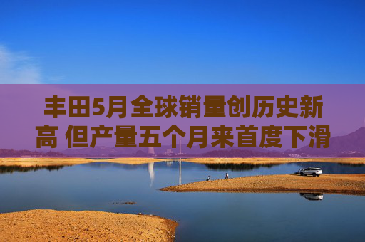 丰田5月全球销量创历史新高 但产量五个月来首度下滑