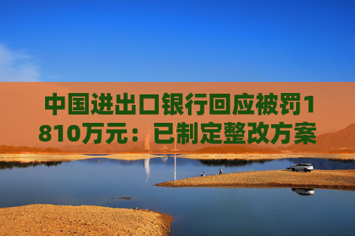中国进出口银行回应被罚1810万元：已制定整改方案并按进度推进和落实各项整改措施