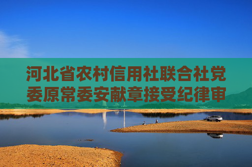 河北省农村信用社联合社党委原常委安献章接受纪律审查和监察调查
