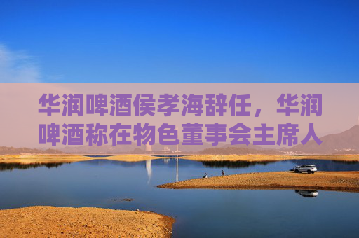 华润啤酒侯孝海辞任，华润啤酒称在物色董事会主席人选