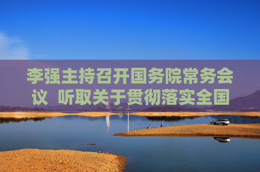 李强主持召开国务院常务会议  听取关于贯彻落实全国科技大会精神加快建设科技强国情况的汇报