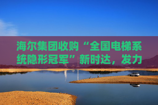 海尔集团收购“全国电梯系统隐形冠军”新时达，发力具身智能、机器人
