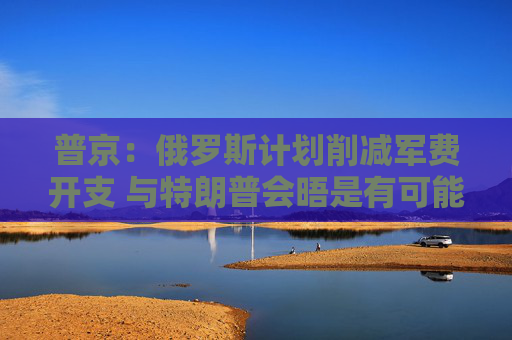 普京：俄罗斯计划削减军费开支 与特朗普会晤是有可能的