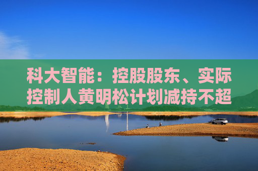 科大智能：控股股东、实际控制人黄明松计划减持不超过3%公司股份