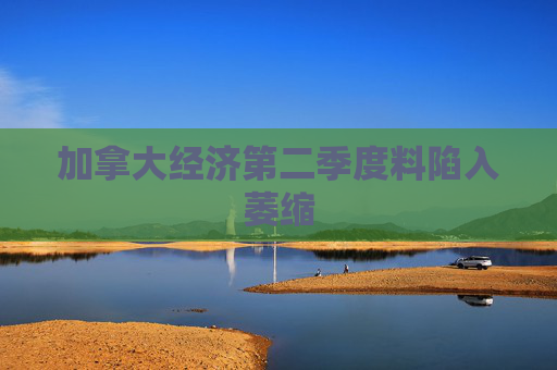 加拿大经济第二季度料陷入萎缩