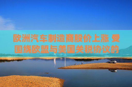 欧洲汽车制造商股价上涨 受围绕欧盟与美国关税协议的乐观情绪推动