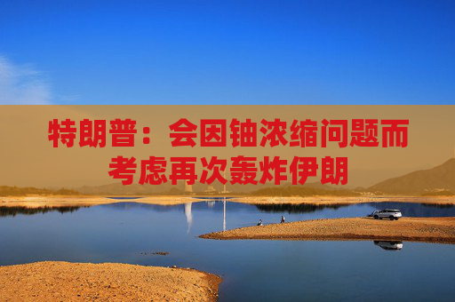 特朗普：会因铀浓缩问题而考虑再次轰炸伊朗