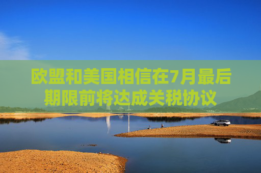 欧盟和美国相信在7月最后期限前将达成关税协议