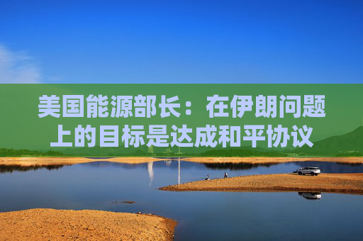 美国能源部长：在伊朗问题上的目标是达成和平协议