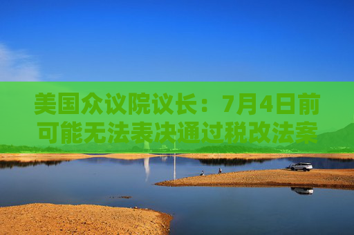美国众议院议长：7月4日前可能无法表决通过税改法案